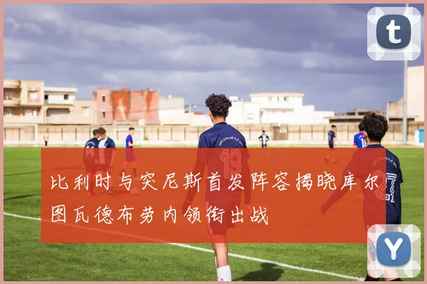 比利时与突尼斯首发阵容揭晓库尔图瓦德布劳内领衔出战