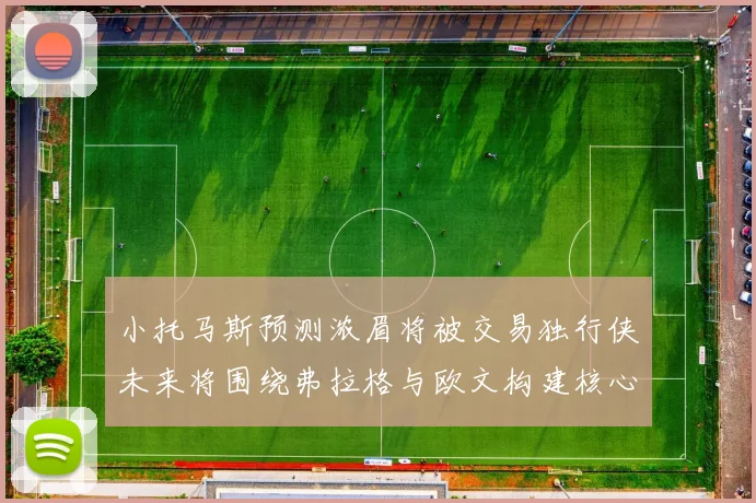 小托马斯预测浓眉将被交易独行侠未来将围绕弗拉格与欧文构建核心阵容