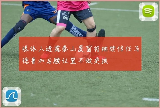 媒体人透露泰山夏窗将继续信任马德鲁加后腰位置不做更换