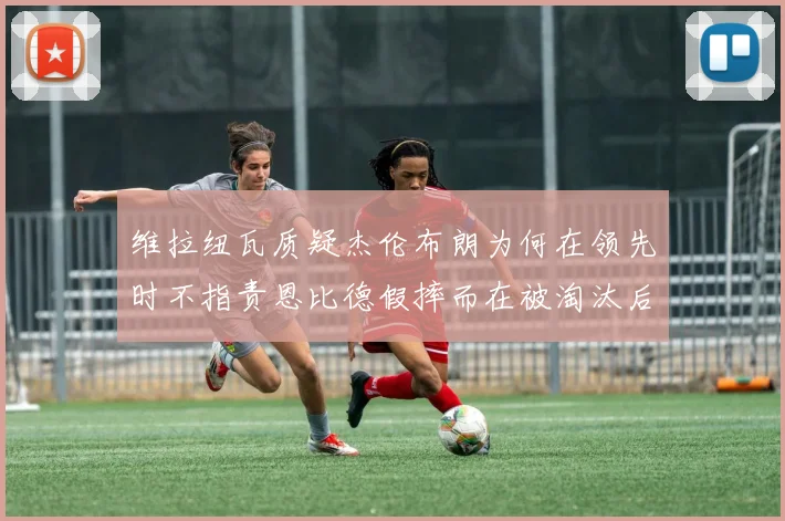 维拉纽瓦质疑杰伦布朗为何在领先时不指责恩比德假摔而在被淘汰后才发声