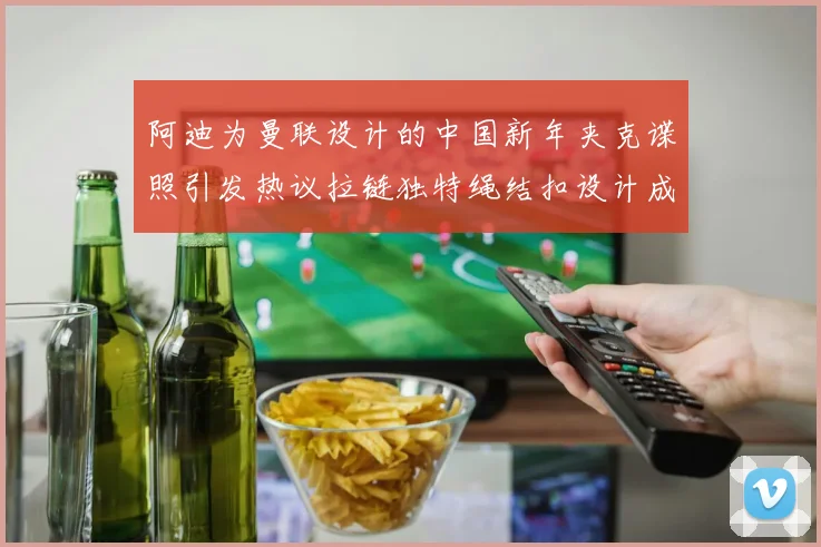 阿迪为曼联设计的中国新年夹克谍照引发热议拉链独特绳结扣设计成亮点