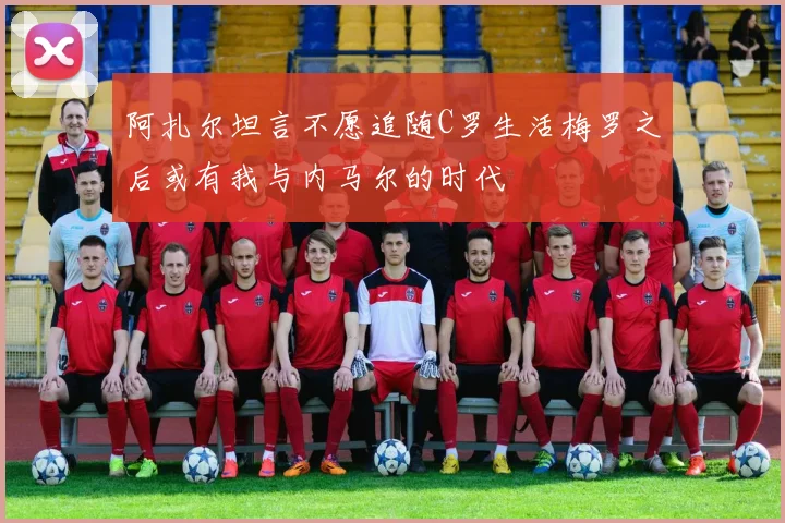 阿扎尔坦言不愿追随C罗生活梅罗之后或有我与内马尔的时代