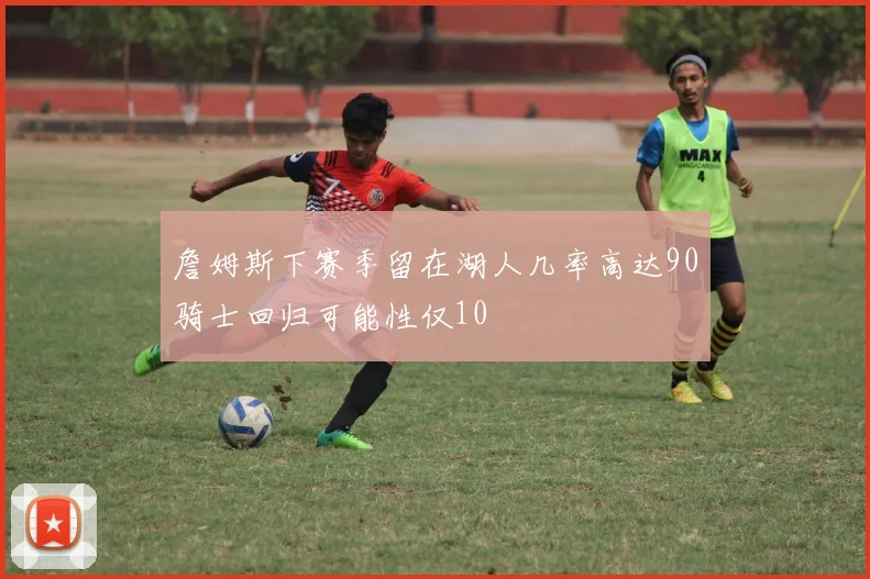 詹姆斯下赛季留在湖人几率高达90骑士回归可能性仅10