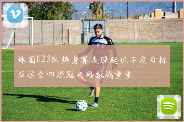 韩国U23队热身赛表现起伏不定目标亚运会四连冠之路挑战重重