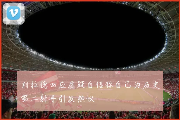 利拉德回应质疑自信称自己为历史第二射手引发热议