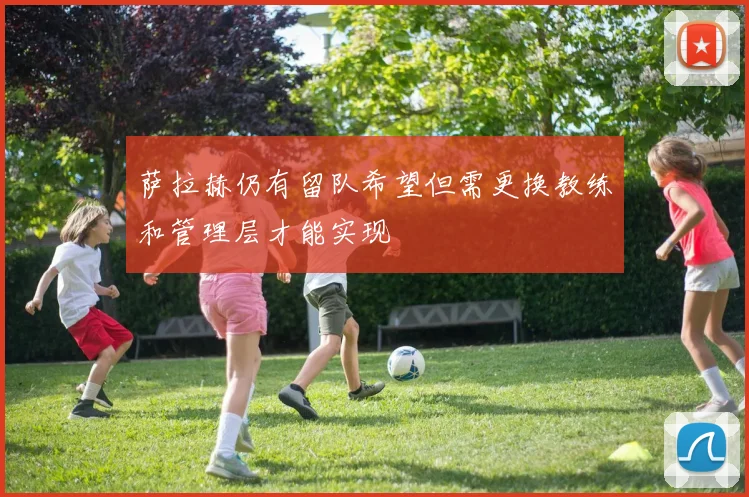萨拉赫仍有留队希望但需更换教练和管理层才能实现