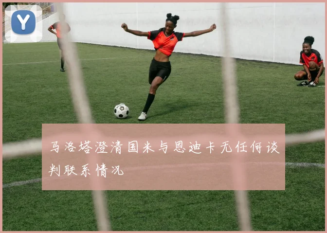 马洛塔澄清国米与恩迪卡无任何谈判联系情况