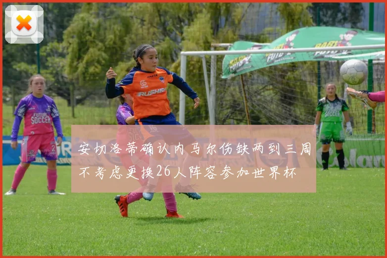 安切洛蒂确认内马尔伤缺两到三周不考虑更换26人阵容参加世界杯
