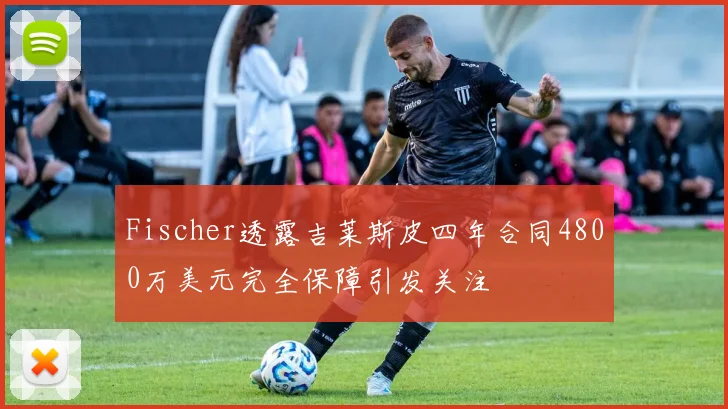 Fischer透露吉莱斯皮四年合同4800万美元完全保障引发关注
