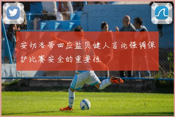 安切洛蒂回应盐贝健人言论强调保护比赛安全的重要性