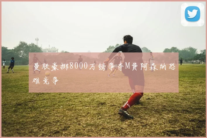 曼联豪掷8000万镑争夺M费阿森纳恐难竞争