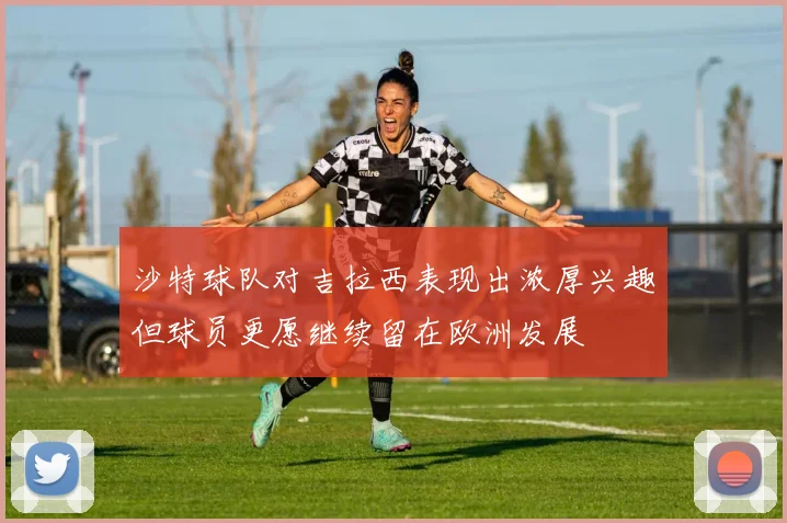 沙特球队对吉拉西表现出浓厚兴趣但球员更愿继续留在欧洲发展