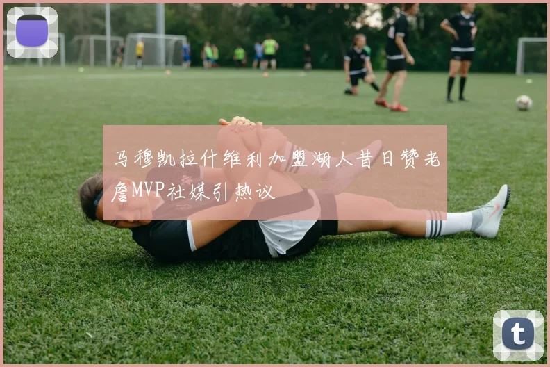 马穆凯拉什维利加盟湖人昔日赞老詹MVP社媒引热议