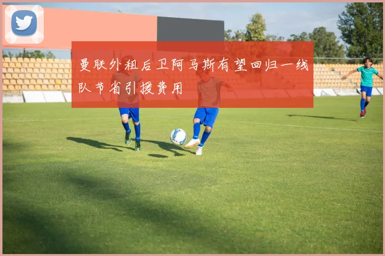 曼联外租后卫阿马斯有望回归一线队节省引援费用