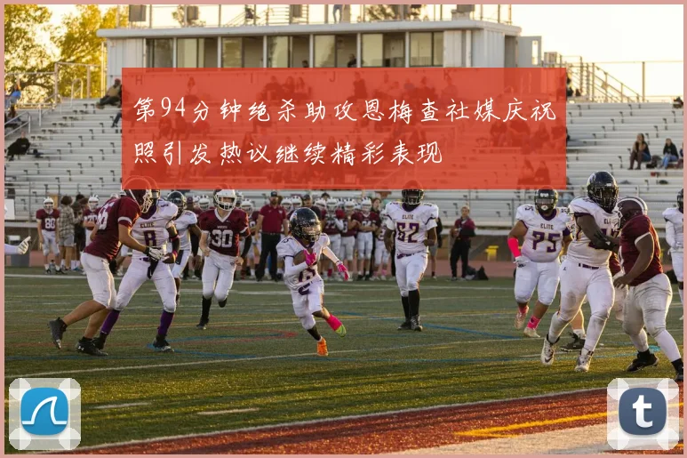 第94分钟绝杀助攻恩梅查社媒庆祝照引发热议继续精彩表现