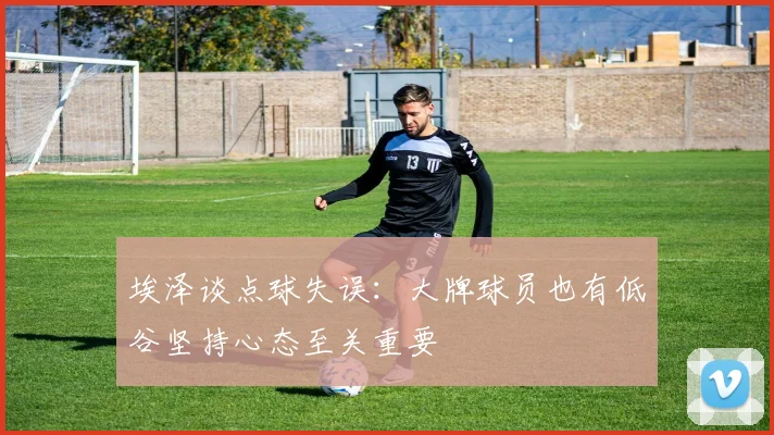 埃泽谈点球失误：大牌球员也有低谷坚持心态至关重要