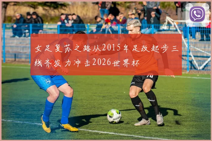 女足复苏之路从2015年足改起步三线齐发力冲击2026世界杯