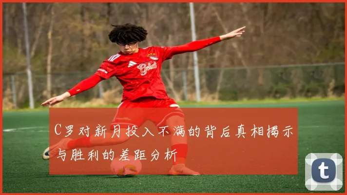 C罗对新月投入不满的背后真相揭示与胜利的差距分析