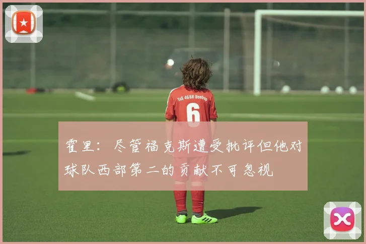 霍里：尽管福克斯遭受批评但他对球队西部第二的贡献不可忽视