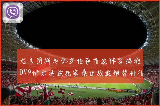 尤文图斯与佛罗伦萨首发阵容揭晓DV9伊尔迪兹孔塞桑出战戴维替补待命