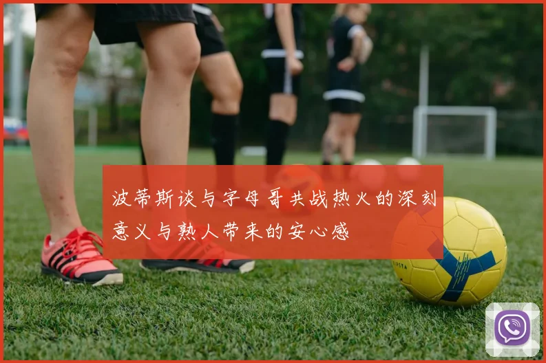 波蒂斯谈与字母哥共战热火的深刻意义与熟人带来的安心感