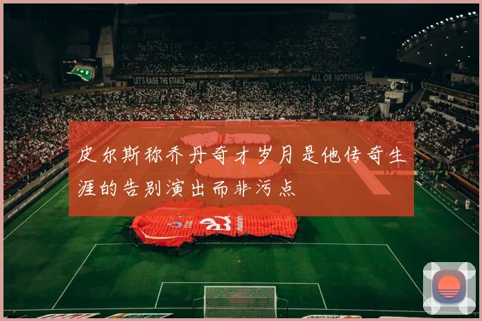 皮尔斯称乔丹奇才岁月是他传奇生涯的告别演出而非污点